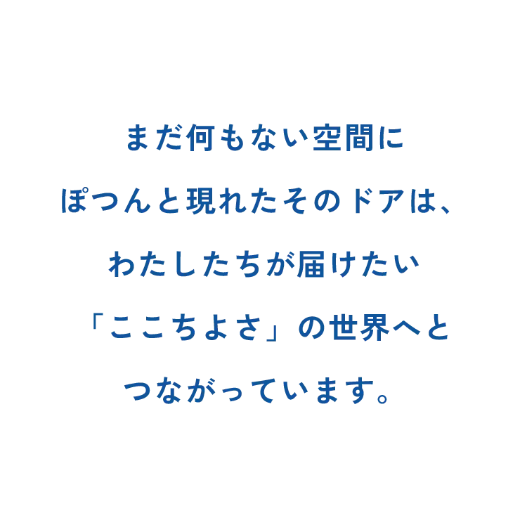 まだ何もない空間にぽつんと現れたそのドアは、わたしたちが届けたい「ここちよさ」の世界へとつながっています。